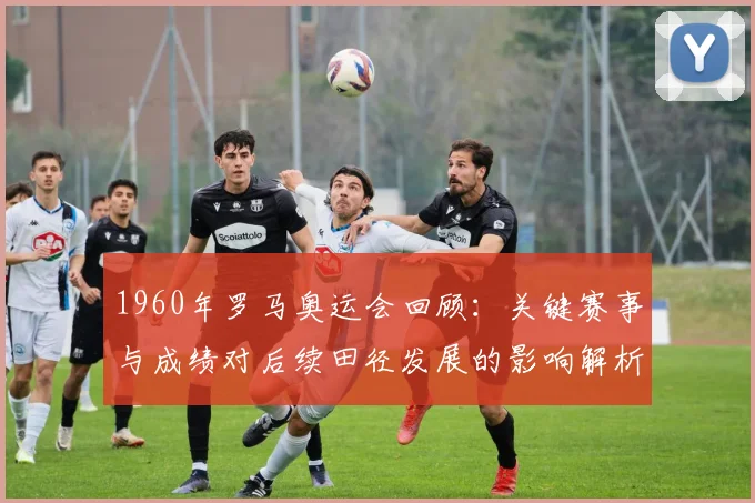 1960年罗马奥运会回顾：关键赛事与成绩对后续田径发展的影响解析