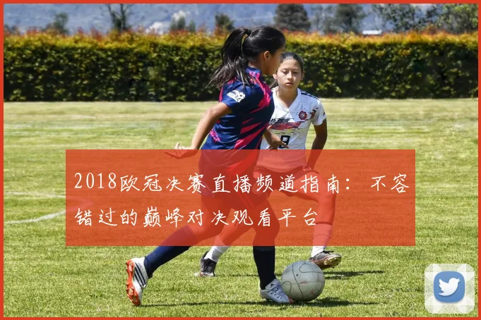 2018欧冠决赛直播频道指南：不容错过的巅峰对决观看平台